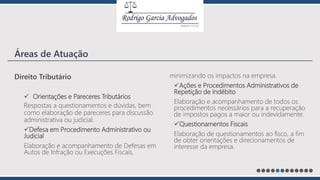 Direito Tributário
 Orientações e Pareceres Tributários
Respostas a questionamentos e dúvidas, bem
como elaboração de pareceres para discussão
administrativa ou judicial.
Defesa em Procedimento Administrativo ou
Judicial
Elaboração e acompanhamento de Defesas em
Autos de Infração ou Execuções Fiscais,
minimizando os impactos na empresa.
Ações e Procedimentos Administrativos de
Repetição de Indébito
Elaboração e acompanhamento de todos os
procedimentos necessários para a recuperação
de impostos pagos a maior ou indevidamente.
Questionamentos Fiscais
Elaboração de questionamentos ao fisco, a fim
de obter orientações e direcionamentos de
interesse da empresa.
Áreas de Atuação
 