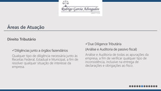 Direito Tributário
Diligências junto a órgãos fazendários
Qualquer tipo de diligência necessária junto às
Receitas Federal, Estadual e Municipal, a fim de
resolver qualquer situação de interesse da
empresa.
Due Diligence Tributária
(Análise e Auditoria de passivo fiscal)
Análise e Auditoria de todas as apurações da
empresa, a fim de verificar qualquer tipo de
inconsistência, inclusive na entrega de
declarações e obrigações ao fisco.
Áreas de Atuação
 