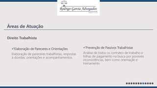 Direito Trabalhista
Elaboração de Pareceres e Orientações
Elaboração de pareceres trabalhistas, respostas
à dúvidas, orientações e acompanhamentos.
Prevenção de Passivos Trabalhistas
Análise de todos os contratos de trabalho e
folhas de pagamento na busca por possíveis
inconsistências, bem como orientação e
treinamento
Áreas de Atuação
 