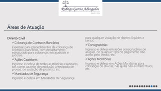 Direito Civil
Cobrança de Contratos Bancários
Expertise para procedimentos de cobrança de
contratos bancários, com departamento
estruturado para cobranças extrajudiciais e
judiciais.
Ações Cautelares
Ingresso e defesa de todas as medidas cautelares,
tais como cautelar de produção antecipada de
provas, de sustação de protesto, etc.
Mandados de Segurança
Ingresso e defesa em Mandados de Segurança
para qualquer violação de direitos líquidos e
certos.
Consignatórias
Ingresso e defesa em ações consignatárias de
aluguel, de qualquer tipo de pagamento não
aceito pelo credor, etc.
Ações Monitórias
Ingresso e defesa em Ações Monitórias para
cobranças de dívidas, nas quais não existam títulos,
etc.
Áreas de Atuação
 