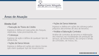 Direito Civil
Execução de Títulos de Crédito
Ingresso e defesa em execuções de cheques,
duplicatas, notas promissórias, etc.
Cobranças
Ingresso de ação e defesa de qualquer tipo de
dívida lícita.
Ações de Danos Morais
Ingresso e defesa em ações por danos morais
que visem qualquer tipo de ressarcimento.
Ações de Danos Materiais
Ingresso e defesa em ações de cobrança pelos
prejuízos decorrentes de atos de terceiros.
Análise e Elaboração Contratos
Análise de contratos de terceiros e elaboração
dos mesmos nas modalidades de prestação de
serviços, de fornecimento, de compra e venda,
de comodato, de mútuo, etc.
Áreas de Atuação
 