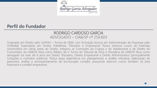 RODRIGO CARDOSO GARCIA
ADVOGADO – OAB/SP nº 259.603
Graduado em Direito pelo UniFMU – Turma de 2006, com formação técnica em Administração de Empresas pelo
UniRadial. Especialista em Direito Trabalhista, Tributário e Empresarial. Possui diversos cursos de Extensão
Universitária em várias áreas do Direito. Integrou as Comissões da Criança e do Adolescente e de Direito do
Consumidor da OAB/SP. Atua como Relator da V Turma do Tribunal de Ética e Disciplina da OAB/SP. Atua como
advogado há mais de 8 anos em Direito Tributário, Direito Empresarial e Direito Administrativo (principalmente
Licitações e contratos públicos). Possui larga experiência em planejamento e análise tributária, elaboração de
pareceres, análise e acompanhamento de escrituração contábil, possuindo diversos cursos também na área
financeira e contábil empresarial.
Perfil do Fundador
 