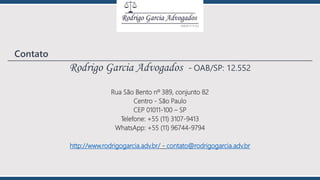 Rodrigo Garcia Advogados - OAB/SP: 12.552
Rua São Bento nº 389, conjunto 82
Centro - São Paulo
CEP 01011-100 – SP
Telefone: +55 (11) 3107-9413
WhatsApp: +55 (11) 96744-9794
http://www.rodrigogarcia.adv.br/ - contato@rodrigogarcia.adv.br
Contato
 