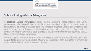 A Rodrigo Garcia Advogados surge como escritório independente em 2015,
proveniente da experiência acumulada em escritórios jurídicos, empresas e
consultorias, ao longo dos anos pelo seu fundador Rodrigo Garcia, que angariou por
uma equipe de profissionais respeitados e com alto grau de conhecimento e
dedicação. Proporcionando a seus clientes, a atuação de uma bancada jurídica sólida,
ética, comprometida e inovadora.
Com o objetivo de levar às empresas brasileiras economia e tranquilidade, por meio
da prestação de assessoria jurídica eficaz e de qualidade, com inovações e sempre na
melhor defesa dos interesses de seus clientes.
Sobre a Rodrigo Garcia Advogados
 