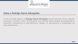 Como principal objetivo, a Rodrigo Garcia Advogados busca minimizar riscos, otimizar
processos e reduzir custos, fortalecendo seus clientes pelo trabalho personalizado e
específico. Destacando-se pela eficiência, rapidez no atendimento e qualificação de
seus profissionais.
Sobre a Rodrigo Garcia Advogados
 