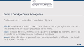 Conheça um pouco mais sobre nossa visão e objetivos.
Missão: atualizar-se em tempo real com as diversas mudanças legislativas, mantendo
seus clientes livres de riscos e preparados para o futuro.
Visão: redução de riscos, minimização de passivos e geração de economia através da
prestação de serviços jurídicos de qualidade e excelência.
Valores: ética, disciplina, responsabilidade, atenção ao cliente, resiliência, honestidade,
dedicação e competência
Sobre a Rodrigo Garcia Advogados
 