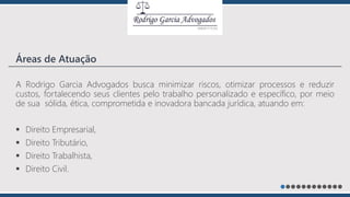 A Rodrigo Garcia Advogados busca minimizar riscos, otimizar processos e reduzir
custos, fortalecendo seus clientes pelo trabalho personalizado e específico, por meio
de sua sólida, ética, comprometida e inovadora bancada jurídica, atuando em:
 Direito Empresarial,
 Direito Tributário,
 Direito Trabalhista,
 Direito Civil.
Áreas de Atuação
 