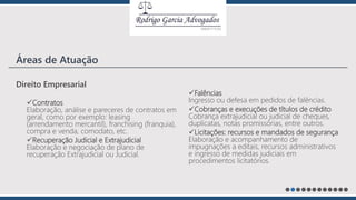 Direito Empresarial
Contratos
Elaboração, análise e pareceres de contratos em
geral, como por exemplo: leasing
(arrendamento mercantil), franchising (franquia),
compra e venda, comodato, etc.
Recuperação Judicial e Extrajudicial
Elaboração e negociação de plano de
recuperação Extrajudicial ou Judicial.
Falências
Ingresso ou defesa em pedidos de falências.
Cobranças e execuções de títulos de crédito
Cobrança extrajudicial ou judicial de cheques,
duplicatas, notas promissórias, entre outros.
Licitações: recursos e mandados de segurança
Elaboração e acompanhamento de
impugnações a editais, recursos administrativos
e ingresso de medidas judiciais em
procedimentos licitatórios.
Áreas de Atuação
 