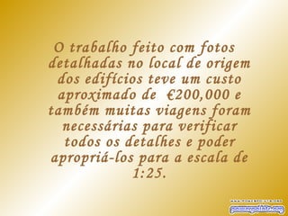 O trabalho feito com fotos
detalhadas no local de origem
 dos edifícios teve um custo
 aproximado de  €200,000 e
também muitas viagens foram
  necessárias para verificar
  todos os detalhes e poder
apropriá-los para a escala de
            1:25.
 