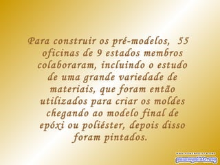 Para construir os pré-modelos,  55
   oficinas de 9 estados membros
 colaboraram, incluindo o estudo
    de uma grande variedade de
     materiais, que foram então
  utilizados para criar os moldes
    chegando ao modelo final de
  epóxi ou poliéster, depois disso
          foram pintados.
 