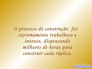 O processo de construção foi
  extremamente trabalhoso e
     intenso, dispensando
    milhares de horas para
    construir cada réplica.
 