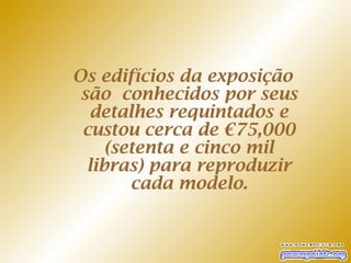 Os edifícios da exposição
 são conhecidos por seus
  detalhes requintados e
 custou cerca de €75,000
     (setenta e cinco mil
  libras) para reproduzir
        cada modelo.
 
