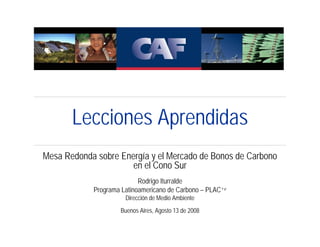 Lecciones Aprendidas
Mesa Redonda sobre Energía y el Mercado de Bonos de Carbono
                      en el Cono Sur
                           Rodrigo Iturralde
            Programa Latinoamericano de Carbono – PLAC+e
                      Dirección de Medio Ambiente
                    Buenos Aires, Agosto 13 de 2008
 