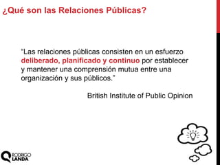 ¿Qué son las Relaciones Públicas?
“Las relaciones públicas consisten en un esfuerzo
deliberado, planificado y continuo por establecer
y mantener una comprensión mutua entre una
organización y sus públicos.”
British Institute of Public Opinion
 