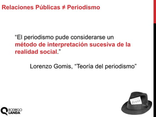 “El periodismo pude considerarse un
método de interpretación sucesiva de la
realidad social.”
Lorenzo Gomis, “Teoría del periodismo”
Relaciones Públicas ≠ Periodismo
 