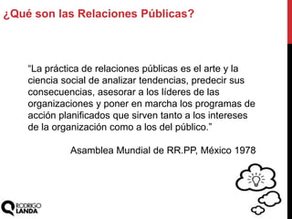 ¿Qué son las Relaciones Públicas?
“La práctica de relaciones públicas es el arte y la
ciencia social de analizar tendencias, predecir sus
consecuencias, asesorar a los líderes de las
organizaciones y poner en marcha los programas de
acción planificados que sirven tanto a los intereses
de la organización como a los del público.”
Asamblea Mundial de RR.PP, México 1978
 
