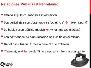  Ofrece al público noticias e información
 Los periodistas son observadores “objetivos”  mirror theory?
 Le hablan a un público masivo  ¿y los nuevos medios?
 Las actividades de comunicación son un fin en sí mismo
 Canal que utilizan  medio para el que trabajan
 Time’s style  la revista Time empezó a informar con opinión
Relaciones Públicas ≠ Periodismo
 