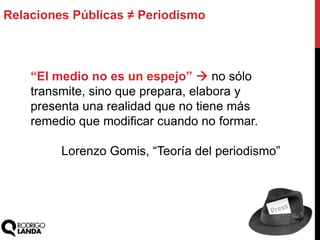 Relaciones Públicas ≠ Periodismo
“El medio no es un espejo”  no sólo
transmite, sino que prepara, elabora y
presenta una realidad que no tiene más
remedio que modificar cuando no formar.
Lorenzo Gomis, “Teoría del periodismo”
 