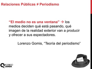 Relaciones Públicas ≠ Periodismo
“El medio no es una ventana”  los
medios deciden qué está pasando, qué
imagen de la realidad exterior van a producir
y ofrecer a sus espectadores.
Lorenzo Gomis, “Teoría del periodismo”
 