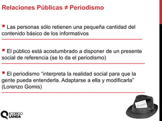  Las personas sólo retienen una pequeña cantidad del
contenido básico de los informativos
--------------------------------------------------------------------------------------------------------
 El público está acostumbrado a disponer de un presente
social de referencia (se lo da el periodismo)
----------------------------------------------------------------------------------------------------------
 El periodismo “interpreta la realidad social para que la
gente pueda entenderla. Adaptarse a ella y modificarla”
(Lorenzo Gomis)
----------------------------------------------------------------------------------------------------------
Relaciones Públicas ≠ Periodismo
 