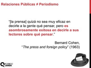 “[la prensa] quizá no sea muy eficaz en
decirle a la gente qué pensar, pero es
asombrosamente exitosa en decirle a sus
lectores sobre qué pensar.”
Bernard Cohen,
“The press and foreign policy” (1963)
Relaciones Públicas ≠ Periodismo
 