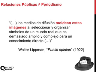 “(…) los medios de difusión moldean estas
imágenes al seleccionar y organizar
símbolos de un mundo real que es
demasiado amplio y complejo para un
conocimiento directo (…)”
Walter Lippman, “Public opinion” (1922)
Relaciones Públicas ≠ Periodismo
 