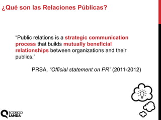 ¿Qué son las Relaciones Públicas?
“Public relations is a strategic communication
process that builds mutually beneficial
relationships between organizations and their
publics.”
PRSA, “Official statement on PR” (2011-2012)
 