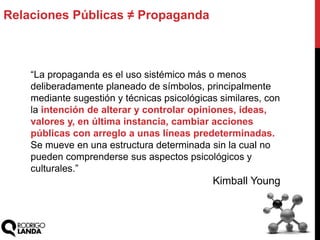Relaciones Públicas ≠ Propaganda
“La propaganda es el uso sistémico más o menos
deliberadamente planeado de símbolos, principalmente
mediante sugestión y técnicas psicológicas similares, con
la intención de alterar y controlar opiniones, ideas,
valores y, en última instancia, cambiar acciones
públicas con arreglo a unas líneas predeterminadas.
Se mueve en una estructura determinada sin la cual no
pueden comprenderse sus aspectos psicológicos y
culturales.”
Kimball Young
 