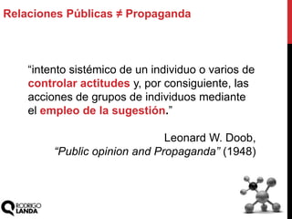 Relaciones Públicas ≠ Propaganda
“intento sistémico de un individuo o varios de
controlar actitudes y, por consiguiente, las
acciones de grupos de individuos mediante
el empleo de la sugestión.”
Leonard W. Doob,
“Public opinion and Propaganda” (1948)
 