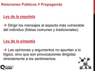 Relaciones Públicas ≠ Propaganda
Ley de la espoleta
 Dirigir los mensajes al aspecto más vulnerable
del individuo (fobias comunes y tradicionales).
Ley de la simpatía
 Las opiniones y argumentos no apuntan a lo
lógico, sino que son provocaciones dirigidas
directamente a los sentimientos.
 