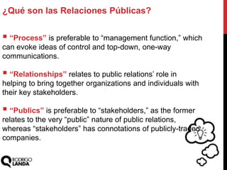 ¿Qué son las Relaciones Públicas?
 “Process” is preferable to “management function,” which
can evoke ideas of control and top-down, one-way
communications.
 “Relationships” relates to public relations‟ role in
helping to bring together organizations and individuals with
their key stakeholders.
 “Publics” is preferable to “stakeholders,” as the former
relates to the very “public” nature of public relations,
whereas “stakeholders” has connotations of publicly-traded
companies.
 