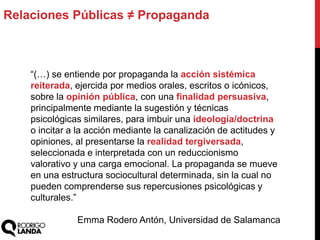 Relaciones Públicas ≠ Propaganda
“(…) se entiende por propaganda la acción sistémica
reiterada, ejercida por medios orales, escritos o icónicos,
sobre la opinión pública, con una finalidad persuasiva,
principalmente mediante la sugestión y técnicas
psicológicas similares, para imbuir una ideología/doctrina
o incitar a la acción mediante la canalización de actitudes y
opiniones, al presentarse la realidad tergiversada,
seleccionada e interpretada con un reduccionismo
valorativo y una carga emocional. La propaganda se mueve
en una estructura sociocultural determinada, sin la cual no
pueden comprenderse sus repercusiones psicológicas y
culturales.”
Emma Rodero Antón, Universidad de Salamanca
 