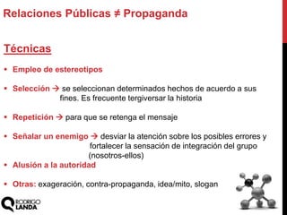 Técnicas
 Empleo de estereotipos
 Selección  se seleccionan determinados hechos de acuerdo a sus
fines. Es frecuente tergiversar la historia
 Repetición  para que se retenga el mensaje
 Señalar un enemigo  desviar la atención sobre los posibles errores y
fortalecer la sensación de integración del grupo
(nosotros-ellos)
 Alusión a la autoridad
 Otras: exageración, contra-propaganda, idea/mito, slogan
Relaciones Públicas ≠ Propaganda
 