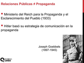  Ministerio del Reich para la Propaganda y el
Esclarecimiento del Pueblo (1933)
 Hitler basó su estrategia de comunicación en la
propaganda
Relaciones Públicas ≠ Propaganda
Joseph Goebbels
(1897-1945)
 