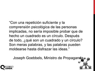 “Con una repetición suficiente y la
comprensión psicológica de las personas
implicadas, no sería imposible probar que de
hecho un cuadrado es un círculo. Después
de todo, ¿qué son un cuadrado y un círculo?
Son meras palabras, y las palabras pueden
moldearse hasta disfrazar las ideas.”
Joseph Goebbels, Ministro de Propaganda
 