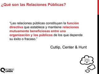 ¿Qué son las Relaciones Públicas?
“Las relaciones públicas constituyen la función
directiva que establece y mantiene relaciones
mutuamente beneficiosas entre una
organización y los públicos de los que depende
su éxito o fracaso.”
Cutlip, Center & Hunt
 
