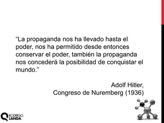 “La propaganda nos ha llevado hasta el
poder, nos ha permitido desde entonces
conservar el poder, también la propaganda
nos concederá la posibilidad de conquistar el
mundo.”
Adolf Hitler,
Congreso de Nuremberg (1936)
 