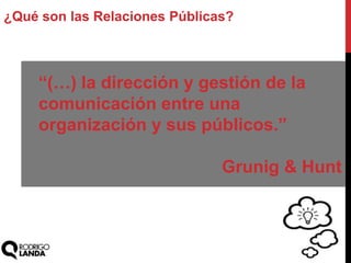 ¿Qué son las Relaciones Públicas?
“(…) la dirección y gestión de la
comunicación entre una
organización y sus públicos.”
Grunig & Hunt
 