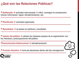  Deliberada  actividad intencionada  influir, conseguir la comprensión,
ofrecer información, lograr retroalimentación, etc.
----------------------------------------------------------------------------------------------------------
 Planificada  actividad organizada
----------------------------------------------------------------------------------------------------------
 Resultados  se basan en políticas y resultados
----------------------------------------------------------------------------------------------------------
 Interés del público  alinear los intereses propios de la organización con
los intereses y preocupaciones del público
----------------------------------------------------------------------------------------------------
Comunicación bidireccional  retroalimentación
------------------------------------------------------------------------------------------------
 Función directiva  toma de decisiones dentro del top management
---------------------------------------------------------------------------------------------------
¿Qué son las Relaciones Públicas?
 