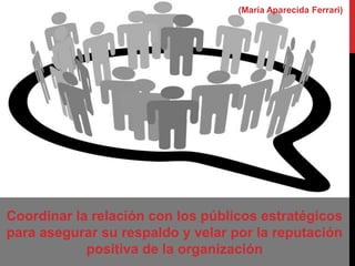 Coordinar la relación con los públicos estratégicos
para asegurar su respaldo y velar por la reputación
positiva de la organización
(María Aparecida Ferrari)
 