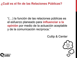 ¿Cuál es el fin de las Relaciones Públicas?
“(…) la función de las relaciones públicas es
el esfuerzo planeado para influenciar a la
opinión por medio de la actuación aceptable
y de la comunicación recíproca.”
Cutlip & Center
 