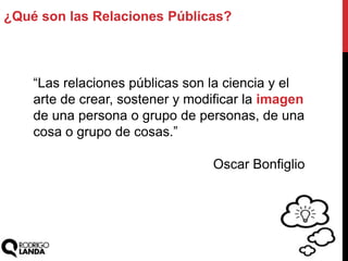 ¿Qué son las Relaciones Públicas?
“Las relaciones públicas son la ciencia y el
arte de crear, sostener y modificar la imagen
de una persona o grupo de personas, de una
cosa o grupo de cosas.”
Oscar Bonfiglio
 