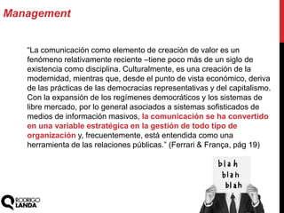 Management
“La comunicación como elemento de creación de valor es un
fenómeno relativamente reciente –tiene poco más de un siglo de
existencia como disciplina. Culturalmente, es una creación de la
modernidad, mientras que, desde el punto de vista económico, deriva
de las prácticas de las democracias representativas y del capitalismo.
Con la expansión de los regímenes democráticos y los sistemas de
libre mercado, por lo general asociados a sistemas sofisticados de
medios de información masivos, la comunicación se ha convertido
en una variable estratégica en la gestión de todo tipo de
organización y, frecuentemente, está entendida como una
herramienta de las relaciones públicas.” (Ferrari & França, pág 19)
 