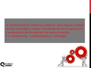  Comunicación interna y externa, para lograr unidad
en los mensajes y mejor coordinación en la ejecución
y evaluación de los planes de comunicación.
= > coherencia, > uniformidad y > sinergia.
 