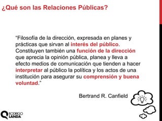 ¿Qué son las Relaciones Públicas?
“Filosofía de la dirección, expresada en planes y
prácticas que sirvan al interés del público.
Constituyen también una función de la dirección
que aprecia la opinión pública, planea y lleva a
efecto medios de comunicación que tienden a hacer
interpretar al público la política y los actos de una
institución para asegurar su comprensión y buena
voluntad.”
Bertrand R. Canfield
 