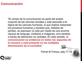 Comunicación
“El campo de la comunicación es parte del amplio
conjunto de las ciencias sociales y está asociado a la
lógica de las ciencias humanas, lo que implica interpretar
los procesos humanos y sociales que, dotados de
sentido, se expresan no sólo por medio de una enorme
riqueza de lenguaje, símbolos e imágenes, sino también
a través de elementos no verbales. En este sentido, la
comunicación se evidencia en todos los aspectos de
lo humano y está presente en las múltiples
dimensiones de la sociedad.”
Ferrari & França, pág 17-18
 