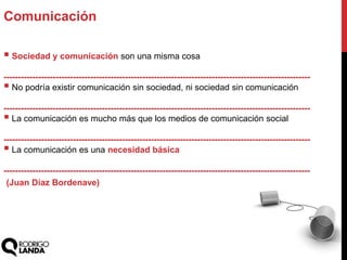  Sociedad y comunicación son una misma cosa
----------------------------------------------------------------------------------------------------------
 No podría existir comunicación sin sociedad, ni sociedad sin comunicación
----------------------------------------------------------------------------------------------------------
 La comunicación es mucho más que los medios de comunicación social
----------------------------------------------------------------------------------------------------------
 La comunicación es una necesidad básica
----------------------------------------------------------------------------------------------------------
Comunicación
(Juan Díaz Bordenave)
 