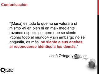 “[Masa] es todo lo que no se valora a sí
mismo -ni en bien ni en mal- mediante
razones especiales, pero que se siente
<como todo el mundo> y sin embargo no se
angustia, es más, se siente a sus anchas
al reconocerse idéntico a los demás.”
José Ortega y Gasset
Comunicación
 