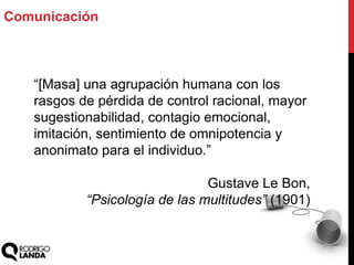 Comunicación
“[Masa] una agrupación humana con los
rasgos de pérdida de control racional, mayor
sugestionabilidad, contagio emocional,
imitación, sentimiento de omnipotencia y
anonimato para el individuo.”
Gustave Le Bon,
“Psicología de las multitudes” (1901)
 