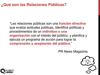 ¿Qué son las Relaciones Públicas?
“Las relaciones públicas son una función directiva
que evalúa actitudes públicas, identifica políticas y
procedimientos de un individuo o una
organización con el interés del público, y planifica y
ejecuta un programa de acción para lograr la
comprensión y aceptación del público.”
PR News Magazine
 